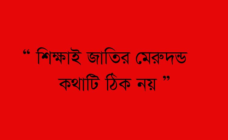 ‘ শিক্ষাই জাতির মেরুদন্ড, কথাটা ঠিক নয়’